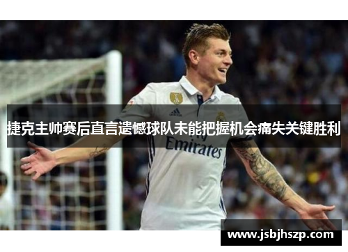 捷克主帅赛后直言遗憾球队未能把握机会痛失关键胜利 捷克主帅赛后直言遗憾球队未能把握机会痛失关键胜利