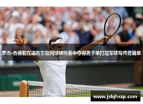 罗杰·费德勒在温布尔登网球锦标赛中夺得男子单打冠军续写传奇篇章