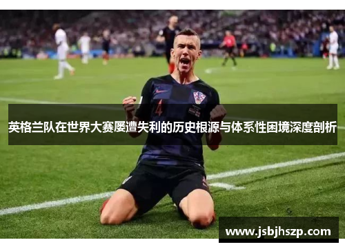 英格兰队在世界大赛屡遭失利的历史根源与体系性困境深度剖析